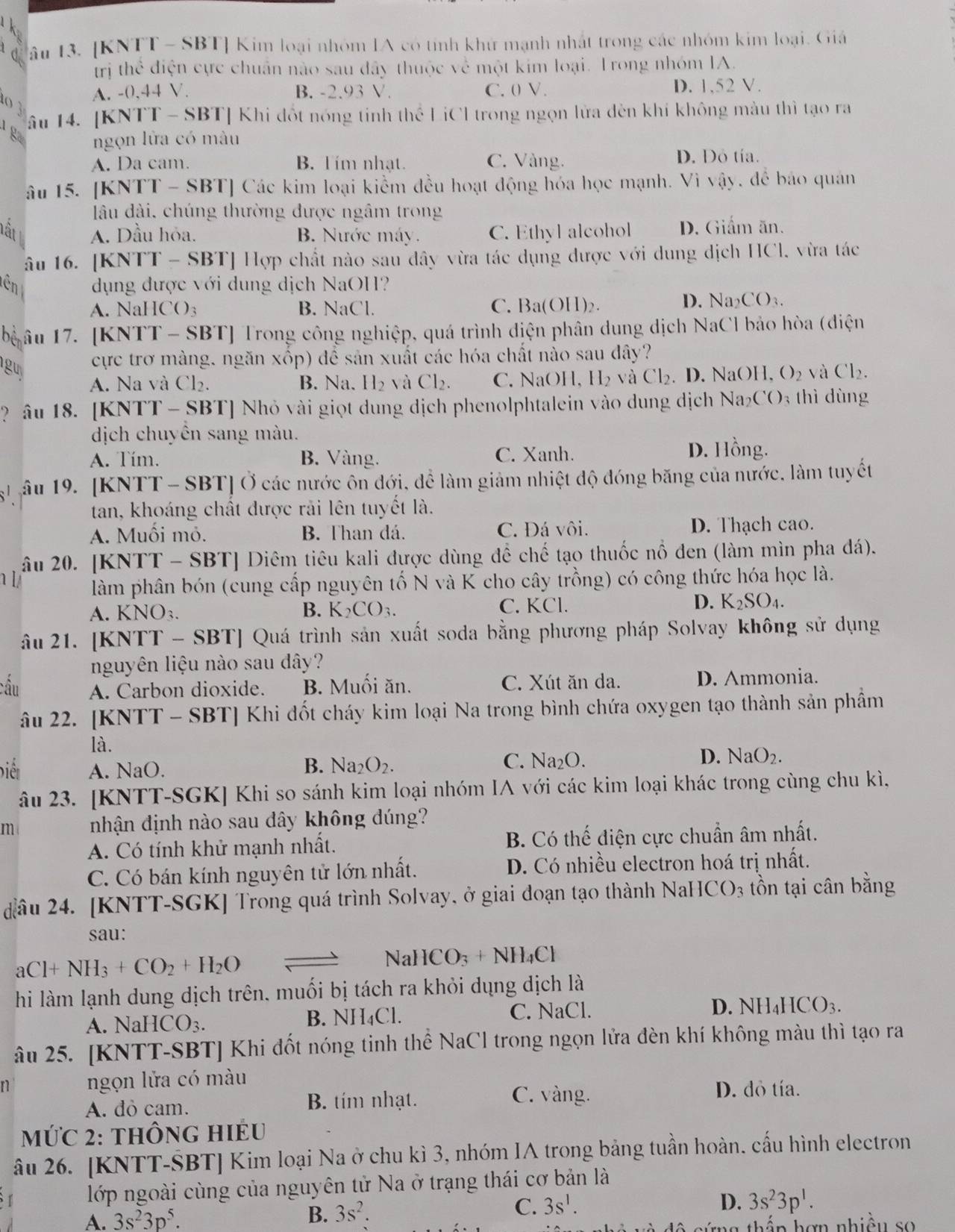 A âu 13. [KNTT - SBT] Kim loại nhóm IA có tính khứ mạnh nhất trong các nhóm kim loại. Giá
irị thể điện cực chuẩn nào sau đây thuộc về một kim loại. Trong nhóm IA.
A. -0,44 V. B. -2.93 V. C. 0 V. D. 1,52 V.
T  âu 14. [KNTT - SBT] Khi đốt nóng tinh thể LiCI trong ngọn lửa đên khí không màu thì tạo ra
g  ngọn lửa có màu
A. Da cam. B. Tím nhạt. C. Vàng. D. Dỏ tía.
âu 15. [KNTT - SBT] Các kim loại kiểm đều hoạt động hóa học mạnh. Vì vậy, để báo quán
lâu dài, chúng thường được ngâm trong
hất L A. Dầu hỏa. B. Nước máy. C. Ethyl alcohol D. Giấm ăn.
âu 16. [KNTT - SBT] Hợp chất nào sau dây vừa tác dụng được với dung dịch HCl, vừa tác
tên dụng được với dung dịch NaOH?
A. NaHCO₃ B. NaCl. C. Ba(OH)₂. D. Na₂CO₃.
bể âu 17. [KNTT - SBT] Trong công nghiệp, quá trình điện phân dung dịch NaCl bảo hòa (điện
cực trơ màng. ngăn xốp) để sản xuất các hóa chất nào sau dây?
guy O_2 và Cl_2
A. Na và Cl₂. B. Na. H₂ và Cl₂. C.NaOH ,H_2 và Cl₂. D. NaOH,
? âu 18. [KNTT - SBT] Nhỏ vài giọt dung dịch phenolphtalein vào dung dịch Naz (^circ C) 3 thì dùng
dịch chuyển sang màu.
A. Tím. B. Vàng. C. Xanh. D. Hồng.
ậi âu 19. [KNTT - SBT] Ở các nước ôn đới, để làm giảm nhiệt độ đóng băng của nước, làm tuyết
tan, khoáng chất được rải lên tuyết là.
A. Muối mỏ. B. Than đá. C. Đá vôi. D. Thạch cao.
âu 20. [KNTT - SBT] Diêm tiêu kali được dùng để chế tạo thuốc nổ đen (làm mìn pha đá).
làm phân bón (cung cấp nguyên tố N và K cho cây trồng) có công thức hóa học là.
A. KNO₃. B. K_2CO_3. C. KCl. D. K_2SO_4.
âu 21. [KNTT - SBT] Quá trình sản xuất soda bằng phương pháp Solvay không sử dụng
nguyên liệu nào sau dây?
cầu A. Carbon dioxide. B. Muối ăn. C. Xút ăn da. D. Ammonia.
âu 22. [KNTT - SBT] Khi đốt cháy kim loại Na trong bình chứa oxygen tạo thành sản phầm
là.
biêt A. NaO. B. Na_2O_2.
C. Na_2O. D. NaO_2.
âu 23. [KNTT-SGK] Khi so sánh kim loại nhóm IA với các kim loại khác trong cùng chu kì,
m nhận định nào sau dây không đúng?
A. Có tính khử mạnh nhất. B. Có thế điện cực chuẩn âm nhất.
C. Có bán kính nguyên tử lớn nhất. D. Có nhiều electron hoá trị nhất.
đâu 24. [KNTT-SGK] Trong quá trình Solvay, ở giai đoạn tạo thành NaH ICO_3 tồn tại cân bằng
sau:
aCl+NH_3+CO_2+H_2O
NaHCO_3+NH_4Cl
hi làm lạnh dung dịch trên, muối bị tách ra khỏi dụng dịch là
C. NaCl.
A. N sqrt(aHCO_3). B. NH₄Cl. D. NH_4HCO_3.
âu 25. [KNTT-SBT] Khi đốt nóng tinh thể NaCl trong ngọn lửa đèn khí không màu thì tạo ra
n ngọn lửa có màu
A. dỏ cam. B. tím nhạt.
C. vàng. D. đỏ tía.
Mức 2: thônG HIểU
âu 26. [KNTT-ŠBT] Kim loại Na ở chu kì 3, nhóm IA trong bảng tuần hoàn. cấu hình electron
lớp ngoài cùng của nguyên tử Na ở trạng thái cơ bản là
B. 3s^2. D. 3s^23p^1.
A. 3s^23p^5. C. 3s^1.
ng thần hợn nhiều so