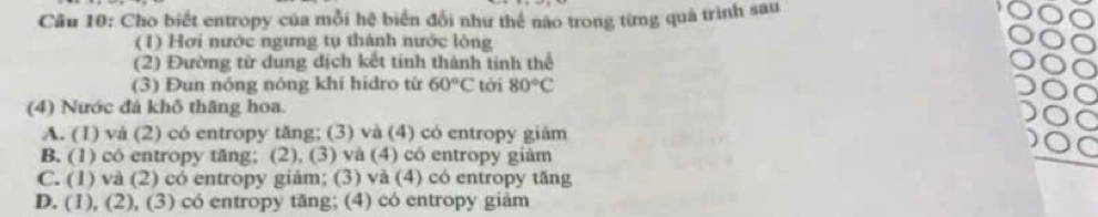 Cho biết entropy của mỗi hệ biển đổi như thể não trong từng quá trình sau
(1) Hơi nước ngưng tụ thành nước lông
(2) Đường từ dung dịch kết tinh thành tinh thể
(3) Đun nóng nóng khí hidro từ 60°C tời 80°C
(4) Nước đá khô thăng hoa.
A. (1) và (2) có entropy tăng; (3) và (4) có entropy giám
B. (1) có entropy tăng; (2), (3) và (4) có entropy giàm
C. (1) và (2) có entropy giăm; (3) và (4) có entropy tăng
D. (1), (2), (3) có entropy tăng; (4) có entropy giàm