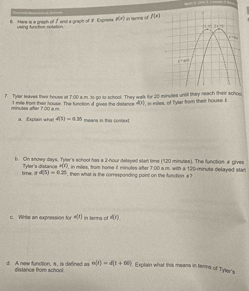 Math 2 Unn 3, Lesson 2 St
Cleclotte Mackenburg Schwall
6. Here is a graph of∫ and a graph of 9. Express g(x) in terms of f(x)
using function notation. 
7. Tyler leaves their house at 7:00 a.m. to go to school. They walk for 20 minutes until they reach their schoo
1 mile from their house. The function d gives the distance d(t) , in miles, of Tyler from their house t
minutes after 7:00 a.m.
a. Explain what d(5)=0.25 means in this context.
b. On snowy days, Tyler's school has a 2-hour delayed start time (120 minutes). The function s gives
Tyler's distance s(t) , in miles, from home t minutes after 7:00 a.m. with a 120-minute delayed start
time. If d(5)=0.25 , then what is the corresponding point on the function s?
c. Write an expression for s(t) in terms of d(t).
d. A new function, n, is defined as n(t)=d(t+60). Explain what this means in terms of Tyler's
distance from school.