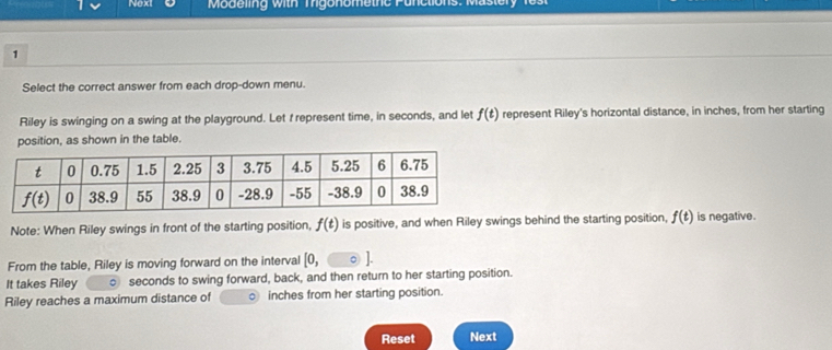 Nexi   Modeling with   Tgonomethe  P u n
1
Select the correct answer from each drop-down menu.
Riley is swinging on a swing at the playground. Let f represent time, in seconds, and let f(t) represent Riley's horizontal distance, in inches, from her starting
position, as shown in the table.
Note: When Riley swings in front of the starting position, f(t) is positive, and when Riley swings behind the starting position, f(t) is negative.
From the table, Riley is moving forward on the interval [0,
It takes Riley ○ seconds to swing forward, back, and then return to her starting position.
Riley reaches a maximum distance of 。 inches from her starting position.
Reset Next