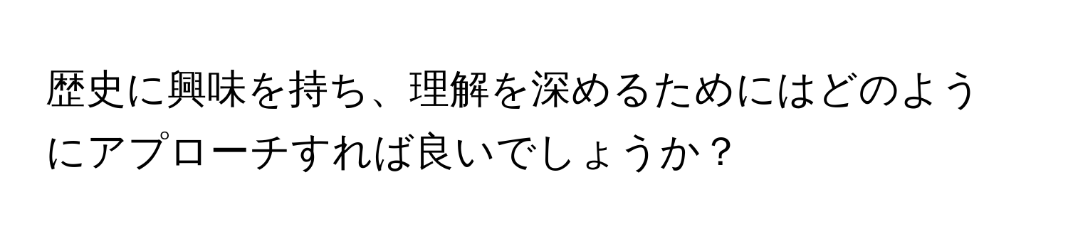 歴史に興味を持ち、理解を深めるためにはどのようにアプローチすれば良いでしょうか？