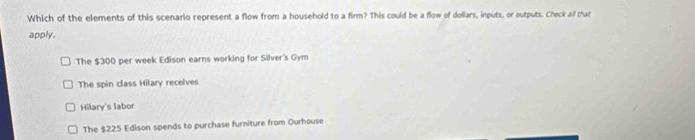 Which of the elements of this scenario represent a flow from a household to a firm? This could be a flow of dollars, inputs, or outputs. Check all that
apply.
The $300 per week Edison earns working for Silver's Gym
The spin class Hilary receives
Hilary's labor
The $225 Edison spends to purchase furniture from Ourhouse