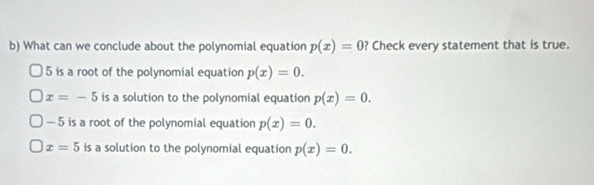 What can we conclude about the polynomial equation p(x)=0 ? Check every statement that is true.
5 is a root of the polynomial equation p(x)=0.
x=-5 is a solution to the polynomial equation p(x)=0.
— 5 is a root of the polynomial equation p(x)=0.
x=5 is a solution to the polynomial equation p(x)=0.