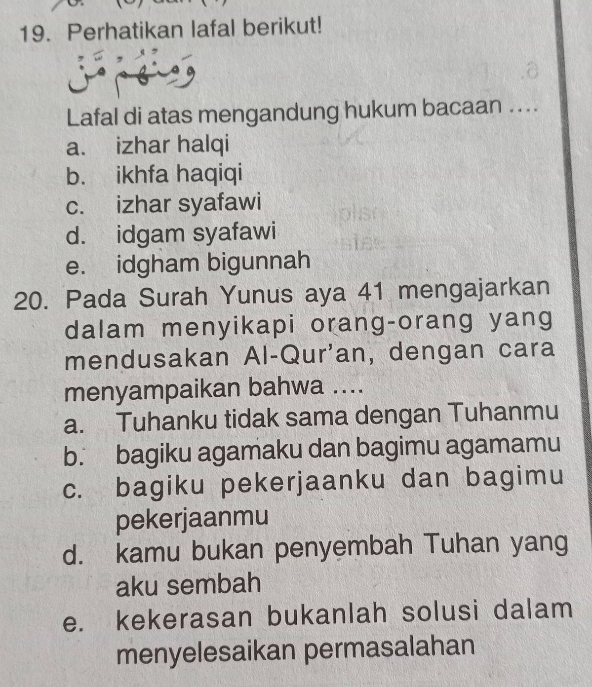 Perhatikan lafal berikut!
Lafal di atas mengandung hukum bacaan ....
a. izhar halqi
b. ikhfa haqiqi
c. izhar syafawi
d. idgam syafawi
e. idgham bigunnah
20. Pada Surah Yunus aya 41 mengajarkan
dalam menyikapi orang-orang yang
mendusakan Al-Qur'an, dengan cara
menyampaikan bahwa ....
a. Tuhanku tidak sama dengan Tuhanmu
b. bagiku agamaku dan bagimu agamamu
c. bagiku pekerjaanku dan bagimu
pekerjaanmu
d. kamu bukan penyembah Tuhan yang
aku sembah
e. kekerasan bukanlah solusi dalam
menyelesaikan permasalahan