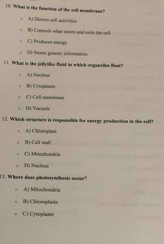 What is the function of the cell membrane?
A) Directs cell activities
B) Controls what enters and exits the cell
C) Produces energy
D) Stores genetic information
11. What is the jellylike fluid in which organelles float?
A) Nucleus
B) Cytoplasm
C) Cell membrane
D) Vacuole
12. Which structure is responsible for energy production in the cell?
A) Chloroplast
B) Cell wall
C) Mitochondria
D) Nucleus
13. Where does photosynthesis occur?
A) Mitochondria
B) Chloroplasts
C) Cytoplasm