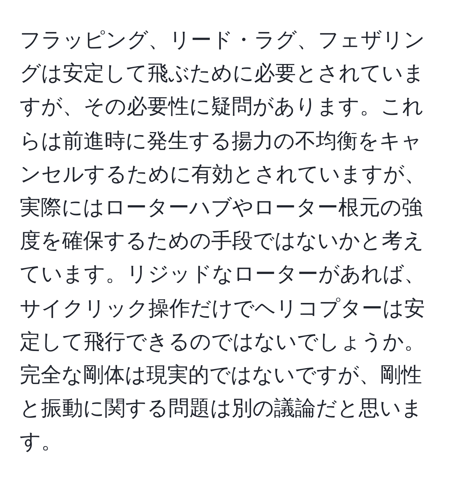 フラッピング、リード・ラグ、フェザリングは安定して飛ぶために必要とされていますが、その必要性に疑問があります。これらは前進時に発生する揚力の不均衡をキャンセルするために有効とされていますが、実際にはローターハブやローター根元の強度を確保するための手段ではないかと考えています。リジッドなローターがあれば、サイクリック操作だけでヘリコプターは安定して飛行できるのではないでしょうか。完全な剛体は現実的ではないですが、剛性と振動に関する問題は別の議論だと思います。