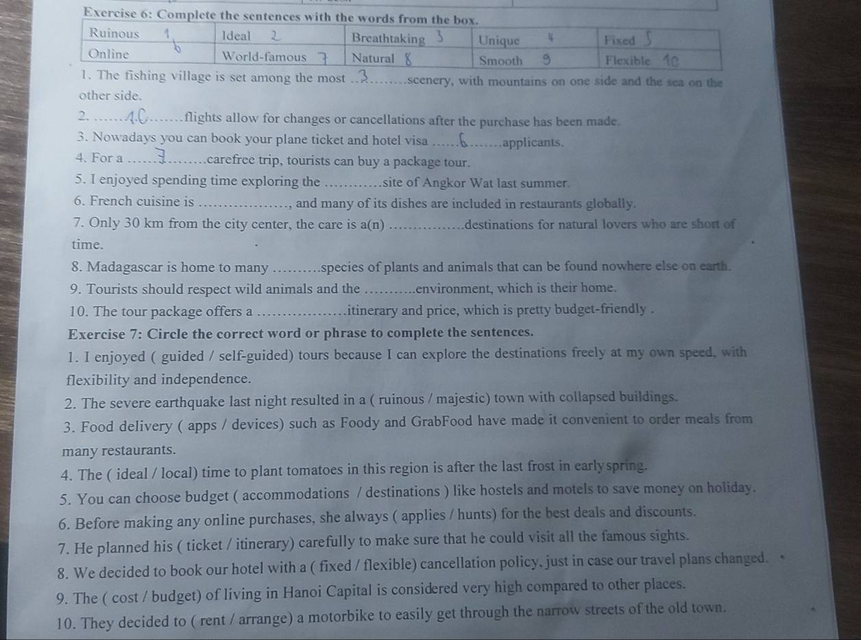 Com 
village is set among the most _scenery, with mountains on one side and the sea on the 
other side. 
2. _flights allow for changes or cancellations after the purchase has been made. 
3. Nowadays you can book your plane ticket and hotel visa _applicants. 
4. For a _carefree trip, tourists can buy a package tour. 
5. I enjoyed spending time exploring the _site of Angkor Wat last summer. 
6. French cuisine is _and many of its dishes are included in restaurants globally. 
7. Only 30 km from the city center, the care is a(n) _destinations for natural lovers who are short of 
time. 
8. Madagascar is home to many _species of plants and animals that can be found nowhere else on earth. 
9. Tourists should respect wild animals and the _environment, which is their home. 
10. The tour package offers a _itinerary and price, which is pretty budget-friendly . 
Exercise 7: Circle the correct word or phrase to complete the sentences. 
1. I enjoyed ( guided / self-guided) tours because I can explore the destinations freely at my own speed, with 
flexibility and independence. 
2. The severe earthquake last night resulted in a ( ruinous / majestic) town with collapsed buildings. 
3. Food delivery ( apps / devices) such as Foody and GrabFood have made it convenient to order meals from 
many restaurants. 
4. The ( ideal / local) time to plant tomatoes in this region is after the last frost in earlyspring. 
5. You can choose budget ( accommodations / destinations ) like hostels and motels to save money on holiday. 
6. Before making any online purchases, she always ( applies / hunts) for the best deals and discounts. 
7. He planned his ( ticket / itinerary) carefully to make sure that he could visit all the famous sights. 
8. We decided to book our hotel with a ( fixed / flexible) cancellation policy, just in case our travel plans changed. 
9. The ( cost / budget) of living in Hanoi Capital is considered very high compared to other places. 
10. They decided to ( rent / arrange) a motorbike to easily get through the narrow streets of the old town.
