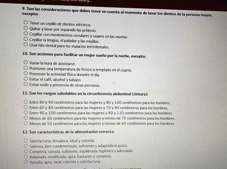 Son las consideraciones que debes tener en cuenta al momento de lavar los dientes de la persona mayor,
excepto:
Tener un cepillo de dientes eléctrico.
Quitar y lavar por separado las prótesis.
Cepillar con movimientos circulares y suaves en las muelas.
Cepillar la lengua, el paladar y las mejillas.
Usar hilo dental para los espacios interdentales.
10. Son acciones para facilitar un mejor sueño por la noche, excepto:
Variar la hora de acostarse.
Promover una temperatura de fresco a templado en el cuarto.
Promover la actividad física durante el día.
Evitar el café, alcohol y tabaco.
Evitar ruido y presencia de otras personas.
11. Son los rangos saludables en la circunferencia abdominal (cintura):
Entre 80 y 90 centímetros para las mujeres y 80 y 100 centímetros para los hombres.
Entre 60 y 80 centímetros para las mujeres y 70 y 90 centímetros para los hombres.
Entre 90 y 100 centímetros para las mujeres y 90 y 110 centímetros para los hombres.
Menos de 60 centímetros para las mujeres y menos de 70 centímetros para los hombres.
Menos de 50 centímetros para las mujeres y menos de 60 centímetros para los hombres.
12. Son características de la alimentación correcta:
Satisfactoria, Ilenadora, ideal y colorida.
Sabrosa, bien condimentada, suficiente y adaptada al gusto.
Completa, variada, suficiente, equilibrada, higiénica y adecuada.
Adaptada, modificada, apta, bastante y completa.
Variada, apta, ideal, colorida y satisfactoria.