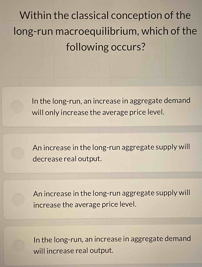 Within the classical conception of the
long-run macroequilibrium, which of the
following occurs?
In the long-run, an increase in aggregate demand
will only increase the average price level.
An increase in the long-run aggregate supply will
decrease real output.
An increase in the long-run aggregate supply will
increase the average price level.
In the long-run, an increase in aggregate demand
will increase real output.