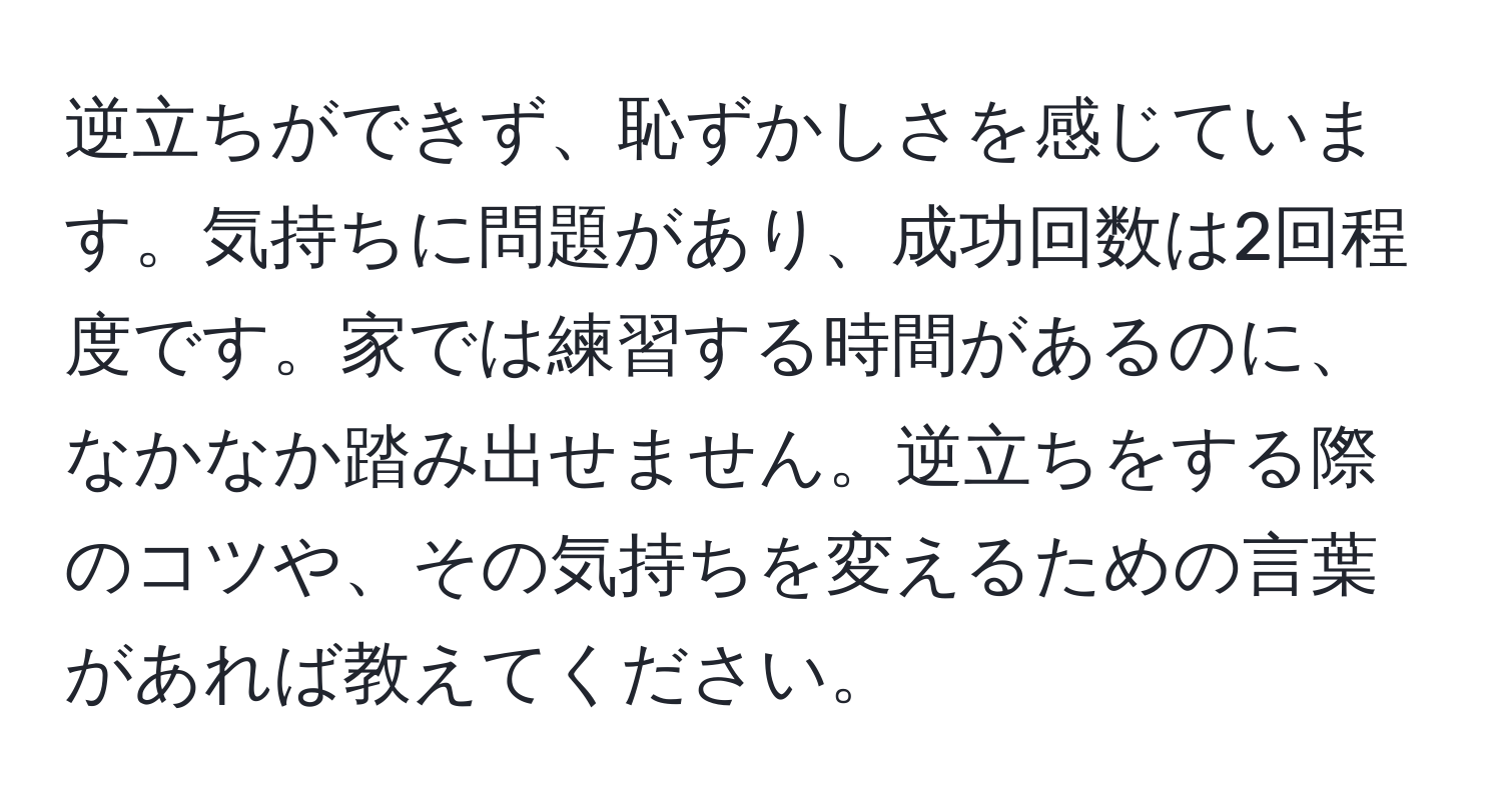 逆立ちができず、恥ずかしさを感じています。気持ちに問題があり、成功回数は2回程度です。家では練習する時間があるのに、なかなか踏み出せません。逆立ちをする際のコツや、その気持ちを変えるための言葉があれば教えてください。