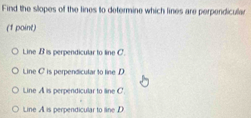 Find the slopes of the lines to determine which lines are perpendicular
(1 point)
Line B is perpendicular to line C.
Line C is perpendicular to line D
Line A is perpendicular to line C.
Line A is perpendicular to line D