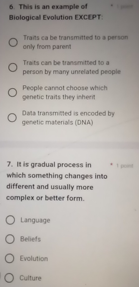 This is an example of
Biological Evolution EXCEPT:
Traits ca be transmitted to a person
only from parent
Traits can be transmitted to a
person by many unrelated people
People cannot choose which
genetic traits they inherit
Data transmitted is encoded by
genetic materials (DNA)
7. It is gradual process in 1 point
which something changes into
different and usually more
complex or better form.
Language
Beliefs
Evolution
Culture