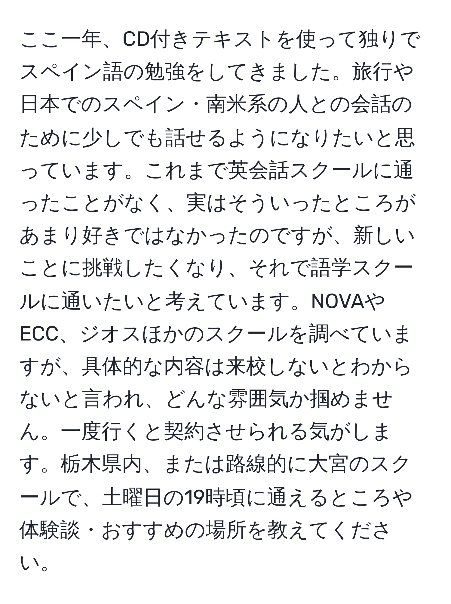 ここ一年、CD付きテキストを使って独りでスペイン語の勉強をしてきました。旅行や日本でのスペイン・南米系の人との会話のために少しでも話せるようになりたいと思っています。これまで英会話スクールに通ったことがなく、実はそういったところがあまり好きではなかったのですが、新しいことに挑戦したくなり、それで語学スクールに通いたいと考えています。NOVAやECC、ジオスほかのスクールを調べていますが、具体的な内容は来校しないとわからないと言われ、どんな雰囲気か掴めません。一度行くと契約させられる気がします。栃木県内、または路線的に大宮のスクールで、土曜日の19時頃に通えるところや体験談・おすすめの場所を教えてください。