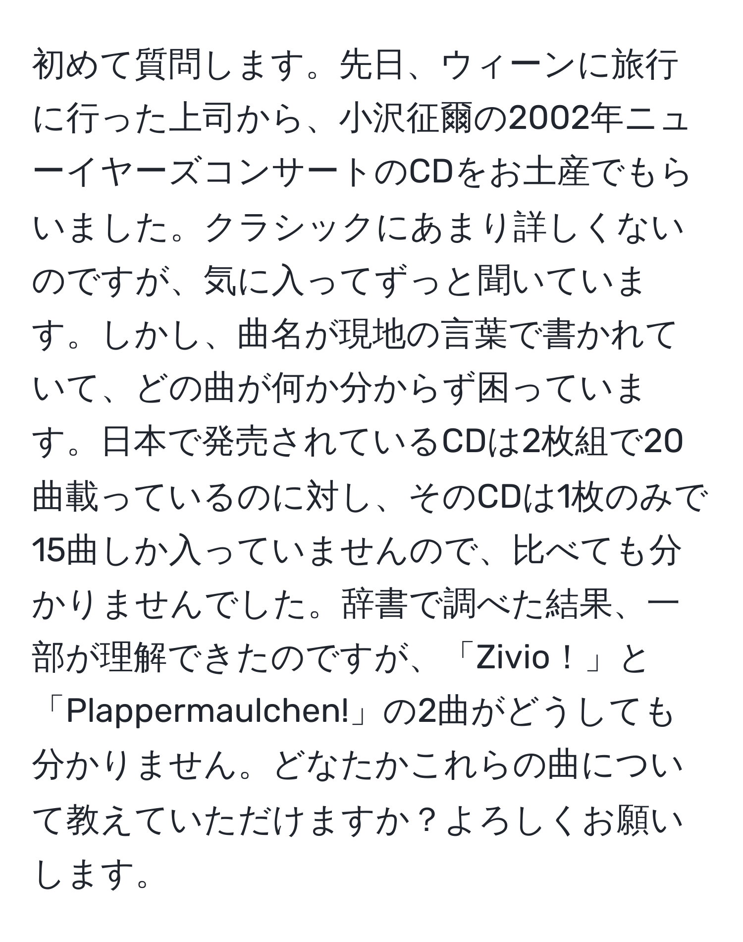 初めて質問します。先日、ウィーンに旅行に行った上司から、小沢征爾の2002年ニューイヤーズコンサートのCDをお土産でもらいました。クラシックにあまり詳しくないのですが、気に入ってずっと聞いています。しかし、曲名が現地の言葉で書かれていて、どの曲が何か分からず困っています。日本で発売されているCDは2枚組で20曲載っているのに対し、そのCDは1枚のみで15曲しか入っていませんので、比べても分かりませんでした。辞書で調べた結果、一部が理解できたのですが、「Zivio！」と「Plappermaulchen!」の2曲がどうしても分かりません。どなたかこれらの曲について教えていただけますか？よろしくお願いします。