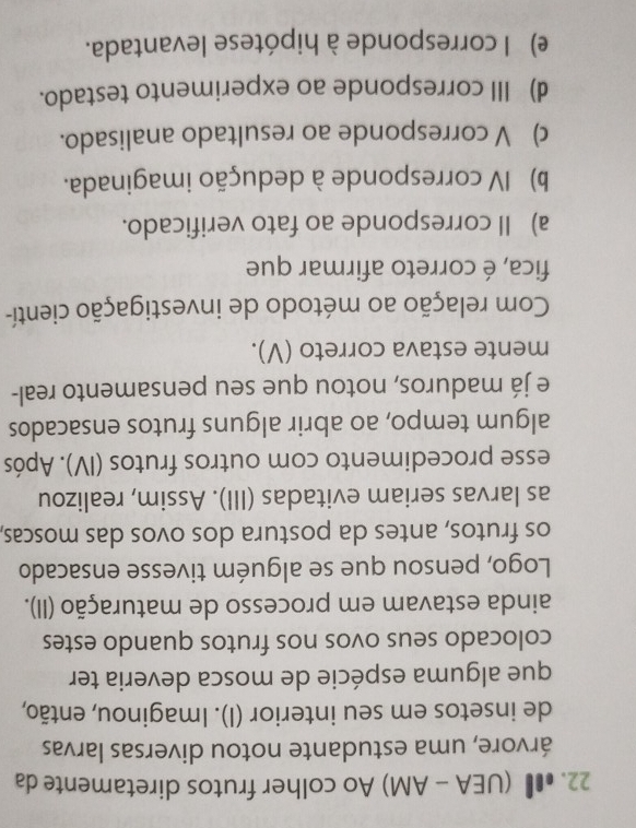 ● (UEA - AM) Ao colher frutos diretamente da
árvore, uma estudante notou diversas larvas
de insetos em seu interior (I). Imaginou, então,
que alguma espécie de mosca deveria ter
colocado seus ovos nos frutos quando estes
ainda estavam em processo de maturação (II).
Logo, pensou que se alguém tivesse ensacado
os frutos, antes da postura dos ovos das moscas,
as larvas seriam evitadas (III). Assim, realizou
esse procedimento com outros frutos (IV). Após
algum tempo, ao abrir alguns frutos ensacados
e já maduros, notou que seu pensamento real-
mente estava correto (V).
Com relação ao método de investigação cientí-
fica, é correto afirmar que
a) Il corresponde ao fato verificado.
b) IV corresponde à dedução imaginada.
c) V corresponde ao resultado analisado.
d) III corresponde ao experimento testado.
e) l corresponde à hipótese levantada.