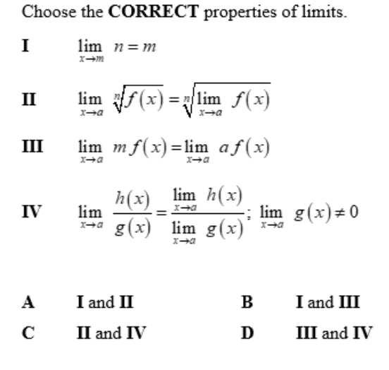 Choose the CORRECT properties of limits.
I limlimits _xto mn=m
II limlimits _xto asqrt[n](f(x))=sqrt[n](limlimits _xto a)f(x)
III limlimits _xto amf(x)=limlimits _xto aaf(x)
IV limlimits _xto a h(x)/g(x) =frac limlimits _xto ah(x)limlimits _xto ag(x);limlimits _xto ag(x)!= 0