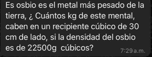 Es osbio es el metal más pesado de la 
tierra, ¿ Cuántos kg de este mental, 
caben en un recipiente cúbico de 30
cm de lado, si la densidad del osbio 
es de 22500g cúbicos? 7:29 a.m.