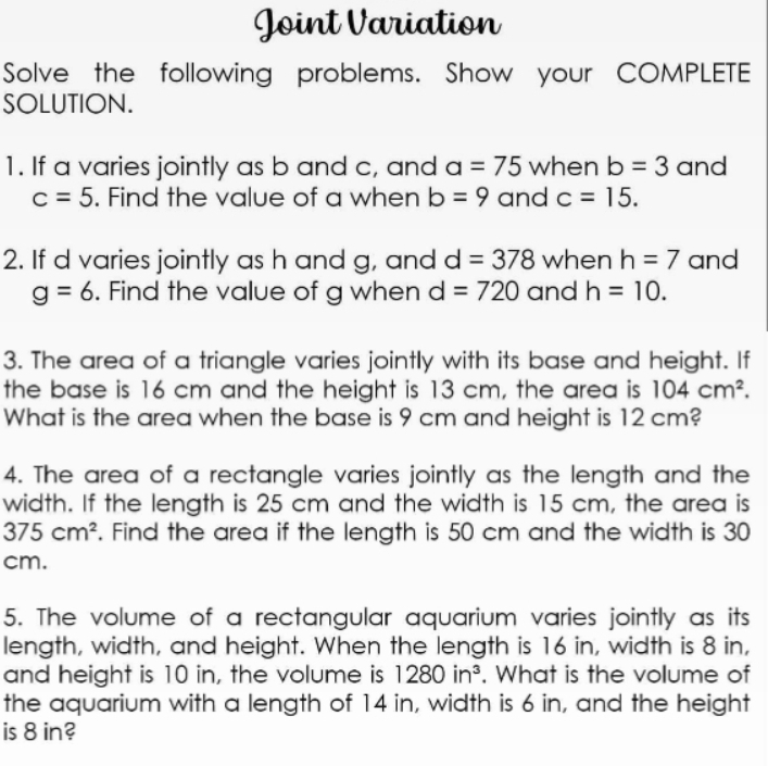 Joint Variation 
Solve the following problems. Show your COMPLETE 
SOLUTION. 
1. If a varies jointly as b and c, and a=75 when b=3 and
c=5. Find the value of a when b=9 and c=15. 
2. If d varies jointly as h and g, and d=378 when h=7 and
g=6. Find the value of g when d=720 and h=10. 
3. The area of a triangle varies jointly with its base and height. If 
the base is 16 cm and the height is 13 cm, the area is 104cm^2. 
What is the area when the base is 9 cm and height is 12 cm? 
4. The area of a rectangle varies jointly as the length and the 
width. If the length is 25 cm and the width is 15 cm, the area is
375cm^2. Find the area if the length is 50 cm and the width is 30
cm. 
5. The volume of a rectangular aquarium varies jointly as its 
length, width, and height. When the length is 16 in, width is 8 in, 
and height is 10 in, the volume is 1280in^3. What is the volume of 
the aquarium with a length of 14 in, width is 6 in, and the height 
is 8 in?