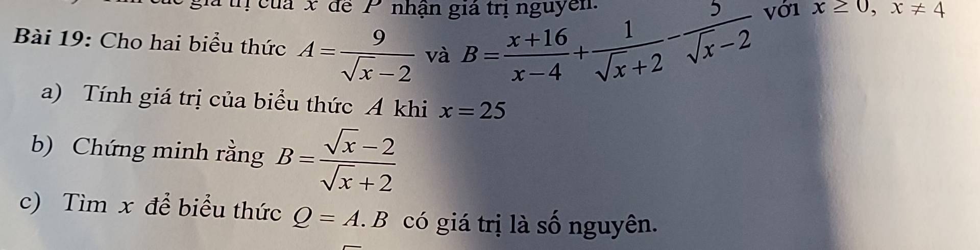 là thị của x để P nhận giả trị nguyễn 
Bài 19: Cho hai biểu thức A= 9/sqrt(x)-2  và B= (x+16)/x-4 + 1/sqrt(x)+2 - 5/sqrt(x)-2  vớ1
x≥ 0, x!= 4
a) Tính giá trị của biểu thức A khi x=25
b) Chứng minh rằng B= (sqrt(x)-2)/sqrt(x)+2 
c) Tìm x để biểu thức Q=A.B có giá trị là số nguyên.