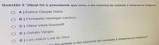 Questão 5° ')Qual foi o presidente que criou o dia nacional de combate à intolerância religiosa'
A ) Eurico Gaspar Dutra
B) Fernando Henrique Cardoso
C ) Dilma Vana Rousseff
D ) Getulio Vargas
E ) Luis Inácio Lula da Silva
fo i criado o dia nacional de combate à intolerância religiosa?