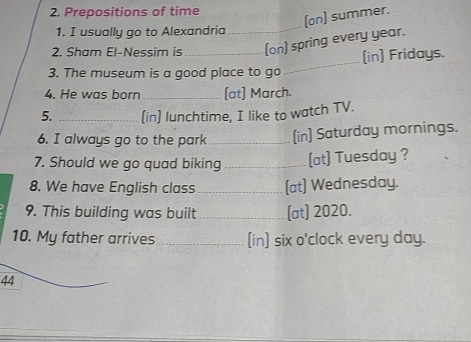 Prepositions of time 
(on) summer. 
1. I usually go to Alexandria_ 
2. Sham El-Nessim is (on) spring every year. 
3. The museum is a good place to go_ (in) Fridays. 
4. He was born _(at] March. 
5. _(in] lunchtime, I like to watch TV. 
6. I always go to the park _(in] Saturday mornings. 
7. Should we go quad biking _(at) Tuesday ? 
8. We have English class _(at) Wednesday. 
9. This building was built _(at) 2020. 
10. My father arrives _(in) six o'clock every day. 
44