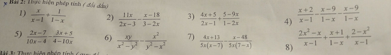 Thực hiện phép tính ( đồi dấu) 
1)  x/x-1 + 1/1-x   (x+2)/x-1 - (x-9)/1-x - (x-9)/1-x 
3) 
2)  11x/2x-3 - (x-18)/3-2x   (4x+5)/2x-1 + (5-9x)/1-2x 
4) 
7) 
5)  (2x-7)/10x-4 - (3x+5)/4-10x  6)  xy/x^2-y^2 - x^2/y^2-x^2   (4x+13)/5x(x-7) - (x-48)/5x(7-x)  8)
 (2x^2-x)/x-1 + (x+1)/1-x + (2-x^2)/x-1 
Bài 3: Thực hiện nhén tính