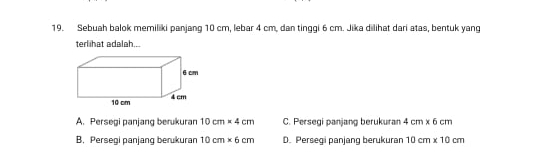 Sebuah balok memiliki panjang 10 cm, lebar 4 cm, dan tinggi 6 cm. Jika dilihat dari atas, bentuk yang
terlihat adalah...
6 cm
10 cm 4 cm
A. Persegi panjang berukuran 10cm* 4cm C. Persegi panjang berukuran 4cm* 6cm
B. Persegi panjang berukuran 10cm* 6cm D. Persegi panjang berukuran 10cm* 10cm