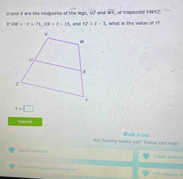 U and X are the midpoints of the legs, overline VZ and overline WY , of trapezoid VWYZ. 
If VW=-t+71, UX=t-15 , and YZ=t-3 , what is the value of t?
t=□
Submit 
Work it out 
Not feeling ready yet? These can help: 
Identify trapezoids Classify quadrilat 
Solve iinear equations: mixed review Find measures of