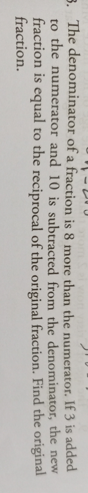 The denominator of a fraction is 8 more than the numerator. If 3 is added 
to the numerator and 10 is subtracted from the denominator, the new 
fraction is equal to the reciprocal of the original fraction. Find the original 
fraction.