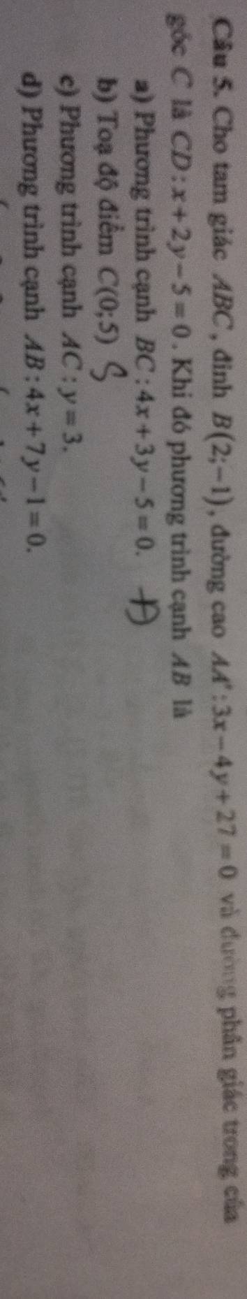 Cho tam giác ABC , đinh B(2;-1) , đường cao AA':3x-4y+27=0 và đường phân giác trong của
góc C là CD: x+2y-5=0. Khi đó phương trình cạnh AB là
a) Phương trình cạnh BC:4x+3y-5=0.
b) Toạ độ điểm C(0;5)
c) Phương trình cạnh AC:y=3.
d) Phương trình cạnh AB:4x+7y-1=0.