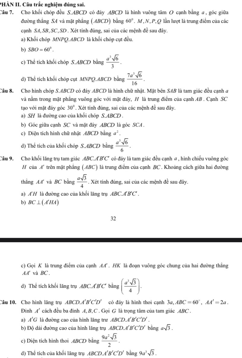 PHÀN II. Câu trắc nghiệm đúng sai.
Câu 7. Cho khối chóp đều S.ABCD có đáy ABCD là hình vuông tâm O cạnh bằng α, góc giữa
đường thẳng SA và mặt phẳng (ABCD) bằng 60°. M,N,P,Q lần lượt là trung điểm của các
cạnh SA, SB,SC, SD . Xét tính đúng, sai của các mệnh đề sau đây.
a) Khối chóp MNPQ.ABCD là khối chóp cụt đều.
b) SBO=60^0.
c) Thể tích khối chóp S.ABCD bằng  a^3sqrt(6)/3 .
d) Thể tích khối chóp cụt MNPQ.ABCD bằng  7a^3sqrt(6)/16 .
Câu 8. Cho hình chóp S.ABCD có đáy ABCD là hình chữ nhật. Mặt bên SAB là tam giác đều cạnh đ
và nằm trong mặt phẳng vuông góc với mặt đáy, H là trung điểm của cạnh AB . Cạnh SC
tạo với mặt đáy góc 30°. Xét tính đúng, sai của các mệnh đề sau đây.
a) SH là đường cao của khối chóp S.ABCD .
b) Góc giữa cạnh SC và mặt đáy ABCD là góc SCA .
c) Diện tích hình chữ nhật ABCD bằng a^2.
d) Thể tích của khối chóp S.ABCD bằng  a^3sqrt(6)/6 .
Câu 9. Cho khối lăng trụ tam giác ABC.A B'C' * có đáy là tam giác đều cạnh α , hình chiếu vuông góc
H của A' trên mặt phẳng (ABC) là trung điểm của cạnh BC. Khoảng cách giữa hai đường
thắng AA' và BC bằng  asqrt(3)/4 . Xét tính đúng, sai của các mệnh đề sau đây.
a) A'H là đường cao của khối lăng trụ ABC.A'B'C' .
b) BC⊥ (A'HA)
32
c) Gọi K là trung điểm của cạnh AA' . HK là đoạn vuông góc chung của hai đường thắng
AA' và BC.
d) Thể tích khối lăng trụ ABC.A'B'C' bằng ( a^3sqrt(3)/4 ).
Câu 10. Cho hình lăng trụ ABCD. A'B'C'D' có đáy là hình thoi cạnh 3a,ABC=60°,AA'=2a.
Đinh A' cách đều ba đinh A, B,C . Gọi G là trọng tâm của tam giác ABC .
a) A'G là đường cao của hình lăng trư ABCD.A'B'C'D'.
b) Độ dài đường cao của hình lăng trụ ABCD.A'B'C'D' bằng asqrt(3).
c) Diện tích hình thoi ABCD bằng  9a^2sqrt(3)/2 .
d) Thể tích của khối lăng trụ ABCD.A'B'C'D' bằng 9a^3sqrt(3).