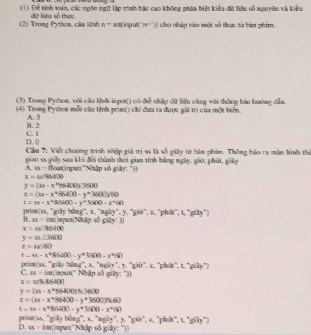 (1) Để tính toán, các ngôn ngữ lập trình bậc cao không phân biệt kiểu dữ liệu số nguyên và kiểu
dữ liệu a^2 thực.
(2) Trong Python, câu lệnh n=int( 11° put( n^(m'))) cho nhập vào một số thực từ bàn phím.
(3) Trong Python, với câu lệnh input() có thể nhập dữ liệu cùng với thông báo hướng dẫn.
(4) Trong Python mỗi câu lệnh print() chi đưa ra được giá trị của một biển.
A. 3
B. 2
C. I
D. 0
Câu 7: Việt chương trình nhập giá trị ss là số giây từ bàn phím. Thông báo ra màn hình thờ
gian ss giảy sau khi đổi thành thời gian tính bảng ngày, giờ, phút, giây
A. overline SS= float(input("Nhập số giảy: "))
x=ss/86400
y=(ss-x^*86400)/3600
z=(ss-x^*$6400-y^*3600)/60
t=ss-x^*86400-y^*3600-z^*60
print(ss, ''giãy bằng', x, ''ngày", y, 'giờ', z, "phút", t, "giây")
B. SS= int(input(Nhập số giảy: ))
x=ss/86400
y=ss□ 3600
z=88.760
t-ss-x^*86400-y^*3600-z^*60
print(ss, 'giây bằng', x, "ngày", y, "giờ', z, "phút", t, "giây")
C. ss=int(i Input(" Nhập số giây: "))
x=ss% 86400
y=(ss-x^*86400)% 3600
z=(ss-x^x$6400-y^x3600)% 60
t-xs-x^*8(H00-y^*3600-z^*60
print (xx,gis) y bằng', x, "ngày", y, 'giờ", z, 'phút", t, "giây")
D. ss=int(inpu It("Nhập số giây: "))