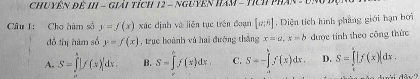 CHUYÊN ĐÊ III - GIảI TÍcH 12 - NGUYEN HAM - TícH PHAN - UNgB
Câu 1: Cho hàm số y=f(x) xác định và liên tục trên đoạn [a;b]. Diện tích hình phẳng giới hạn bởi
đồ thị hàm số y=f(x) , trục hoành và hai đường thắng x=a, x=b được tính theo công thức
A. S=∈tlimits '|f(x)|dx(x)|dx. B. S=∈tlimits _a^(bf(x)dx. C. S=-∈tlimits _a^bf(x)dx. D. S=∈tlimits ^a)|f(x)|dx.