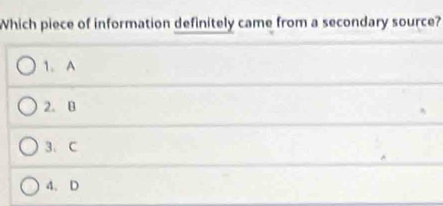 Which piece of information definitely came from a secondary source?
1. A
2. B
3. C
4. D