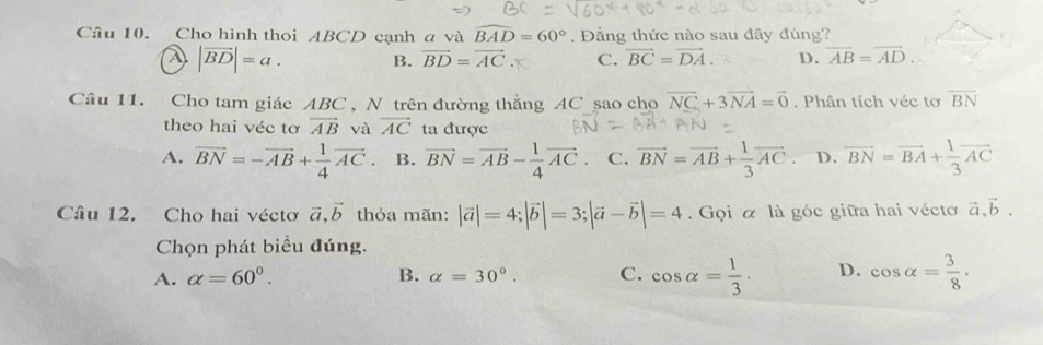 Cho hình thoi ABCD cạnh a và overline BAD=60°. Đẳng thức nào sau đây đúng?
|vector BD|=a. B. vector BD=vector AC. C. vector BC=vector DA. D. overline AB=overline AD. 
Câu 11. Cho tam giác ABC , N trên đường thẳng AC sao cho vector NC+3vector NA=vector 0. Phân tích véc tơ overline BN
theo hai véc tơ overline AB và vector AC ta được
A. vector BN=-vector AB+ 1/4 vector AC. B. vector BN=vector AB- 1/4 vector AC. C. vector BN=vector AB+ 1/3 vector AC D. vector BN=vector BA+ 1/3 vector AC
Câu 12. Cho hai véctơ vector a, vector b thỏa mãn: |vector a|=4; |vector b|=3; |vector a-vector b|=4. Gọi α là góc giữa hai vécto vector a, vector b. 
Chọn phát biểu đúng.
A. alpha =60^0. B. alpha =30°. C. cos alpha = 1/3 . D. cos alpha = 3/8 .