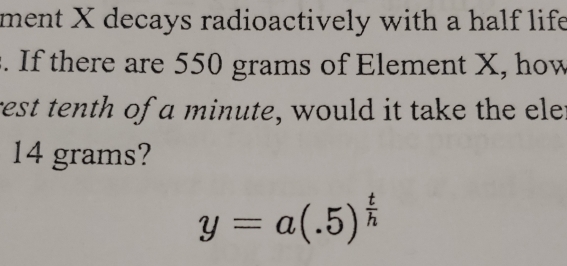 ment X decays radioactively with a half life 
. If there are 550 grams of Element X, how 
rest tenth of a minute, would it take the ele:
14 grams?
y=a(.5)^ t/h 