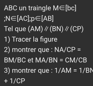 ABC un traingle M∈ [bc] ;N∈ [AC]; p∈ [AB]
Tel que (AM)//(BN)//(CP)
1) Tracer la figure 
2) montrer que : NA/CP=
BM/BC et MA/BN=CM/CB
3) montrer que : 1/AM=1/BN
+ 1/CP