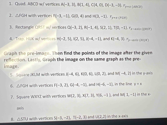 Quad. ABCD w/ vertices A(-3,3), B(1,4), C(4,0), D(-3,-3). r_y=x(ABCD)
2. △ FGH with vertices F(-3,-1), G(0,4) and H(3,-1). r_y=x(FGH)
3. Rectangle QRST w/ vertices Q(-3,2), R(-1,4), S(2,1), T(0,-1). r_x-axis(QRST)
4. Trap. HIJK w/ vertices H(-2,5), I(2,5), J(-4,-1) , and K(-4,3). r_y-axis(HIJK)
Graph the pre-image. Then find the points of the image after the given 
reflection. Lastly, Graph the image on the same graph as the pre- 
image. 
5. Square JKLM with vertices J(-4,6), K(0,6), L(0,2) , and M(-4,2) in the y-axis 
6. △ FGH with vertices F(-3,2), G(-4,-1) , and H(-6,-1) , in the line y=x
7. Square WXYZ with vertices W(2,3), X(7,3), Y(6,-1) , and M(1,-1) in the x - 
axis 
8. △ STU with vertices S(-3,-2), T(-2,3) and U(2,2) in the x-axis