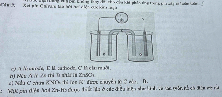 Ở Sức tiện động của pin không thay đôi cho đến khi phản ứng trong pin xảy ra hoàn toàn. 
Câu 9: Xét pin Galvani tạo bởi hai điện cực kim loại: 
a) A là anode, E là cathode, C là cầu muối. 
b) Nếu A là Zn thì B phải là ZnSO₄. 
c) Nếu C chứa KNO₃ thì ion K^+ được chuyền từ C vào. D. 
: Một pin điện hoá Zn-H_2 được thiết lập ở các điều kiện như hình vẽ sau (vôn kế có điện trở rất