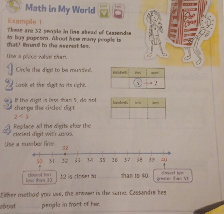 Math in My World Tools Tutor 
Example 1 
There are 32 people in line ahead of Cassandra 
to buy popcorn. About how many people is 
that? Round to the nearest ten. 
Use a place-value chart. 
Circle the digit to be rounded. hundreds tens ones 
2 Look at the digit to its right. 
2 
If the digit is less than 5, do not
3 change the circled digit.
2<5</tex> 
Replace all the digits after the 
circled digit with zeros. 
Use number line. 
closest ten 
closest ten 
less than 32 32 is closer to _than to 40. greater than 32
Either method you use, the answer is the same. Cassandra has 
about _people in front of her.