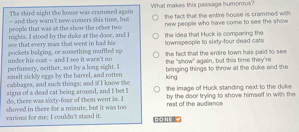 What makes this passage humorous? 
The third night the house was crammed again 
— and they warn’t new-comers this time, but the fact that the entire house is crammed with 
people that was at the show the other two new people who have come to see the show 
nights. I stood by the duke at the door, and I the idea that Huck is comparing the 
see that every man that went in had his townspeople to sixty-four dead cats 
pockets bulging, or something muffled up 
the fact that the entire town has paid to see 
under his coat — and I see it warn’t no 
the “show” again, but this time they’re 
perfumery, neither, not by a long sight. I 
bringing things to throw at the duke and the 
smelt sickly eggs by the barrel, and rotten king 
cabbages, and such things; and if I know the 
signs of a dead cat being around, and I bet I the image of Huck standing next to the duke 
do, there was sixty-four of them went in. I by the door trying to shove himself in with the 
rest of the audience 
shoved in there for a minute, but it was too 
various for me; I couldn't stand it. DONE