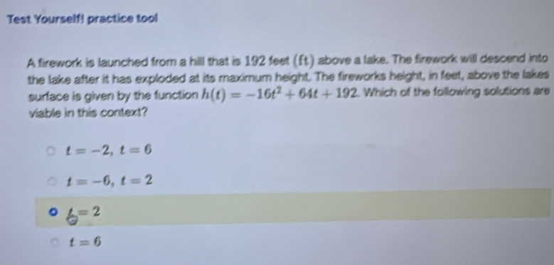 Test Yourself! practice tool
A firework is launched from a hill that is 192 feet (ft) above a lake. The firework will descend into
the lake after it has exploded at its maximum height. The fireworks height, in feet, above the lakes
surface is given by the function h(t)=-16t^2+64t+192. Which of the following solutions are
viable in this context?
t=-2, t=6
t=-6, t=2
6=2
t=6