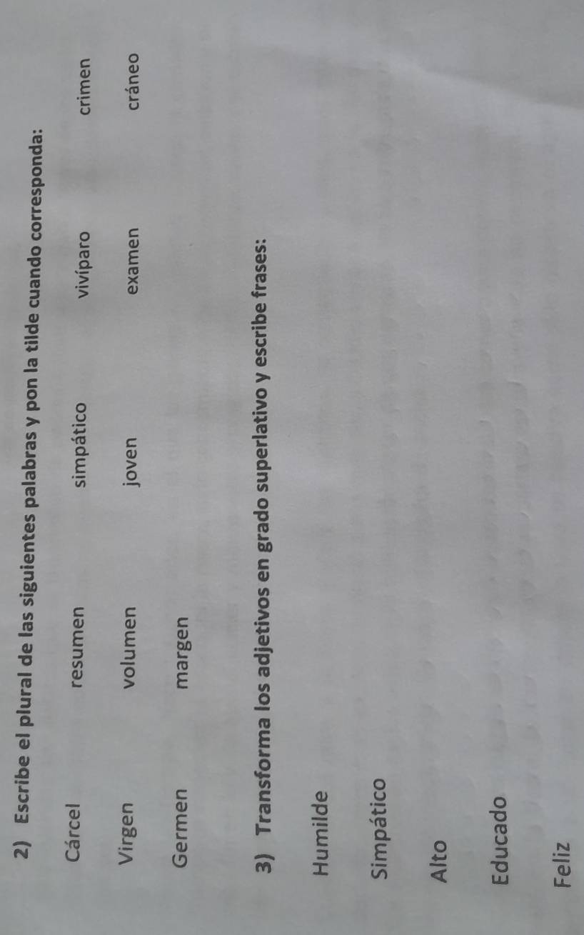 Escribe el plural de las siguientes palabras y pon la tilde cuando corresponda: 
Cárcel resumen simpático vivíparo crimen 
Virgen volumen joven examen cráneo 
Germen margen 
3) Transforma los adjetivos en grado superlativo y escribe frases: 
Humilde 
Simpático 
Alto 
Educado 
Feliz