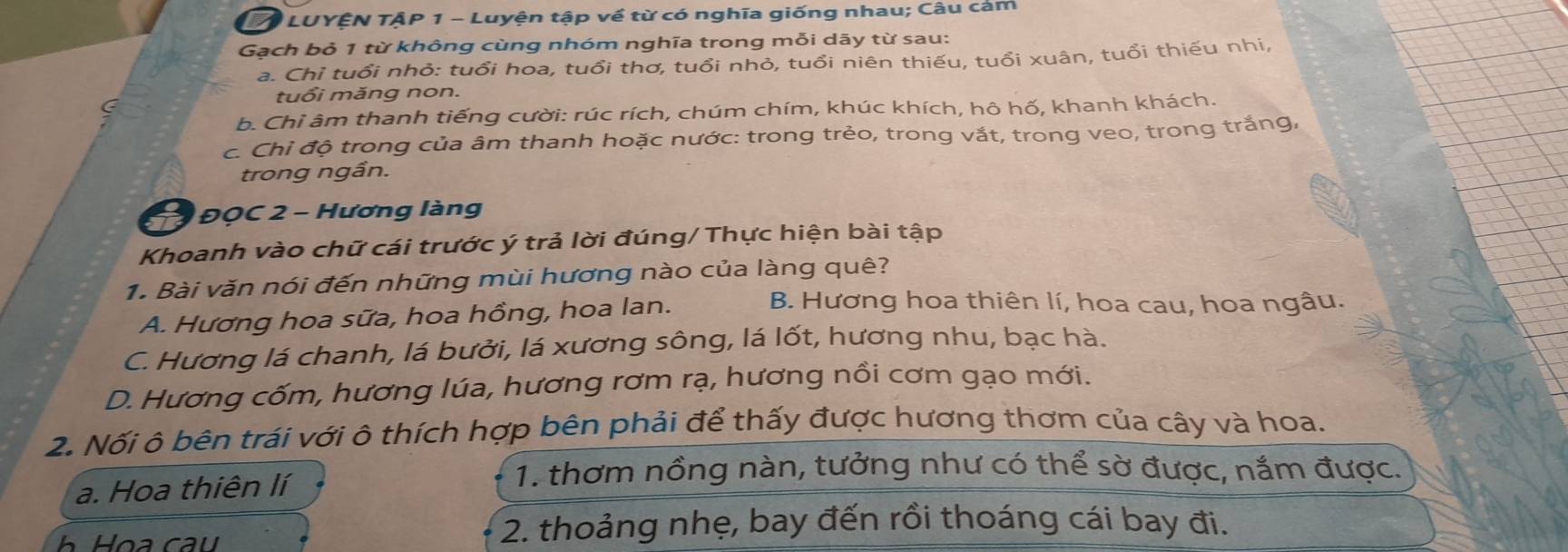 LUYÊN TẠP 1 - Luyện tập về từ có nghĩa giống nhau; Câu cảm
Gạch bỏ 1 từ không cùng nhóm nghĩa trong mỗi dãy từ sau:
a. Chỉ tuổi nhỏ: tuổi hoa, tuổi thơ, tuổi nhỏ, tuổi niên thiếu, tuổi xuân, tuổi thiếu nhi,
tuổi măng non.
b. Chỉ âm thanh tiếng cười: rúc rích, chúm chím, khúc khích, hô hố, khanh khách.
c. Chỉ độ trong của âm thanh hoặc nước: trong trẻo, trong vắt, trong veo, trong trắng,
trong ngần.
* ĐQC 2 - Hương làng
Khoanh vào chữ cái trước ý trả lời đúng/ Thực hiện bài tập
1. Bài văn nói đến những mùi hương nào của làng quê?
A. Hương hoa sữa, hoa hồng, hoa lan.
B. Hương hoa thiên lí, hoa cau, hoa ngâu.
C. Hương lá chanh, lá bưởi, lá xương sông, lá lốt, hương nhu, bạc hà.
D. Hương cốm, hương lúa, hương rơm rạ, hương nồi cơm gạo mới.
2. Nối ô bên trái với ô thích hợp bên phải để thấy được hương thơm của cây và hoa.
a. Hoa thiên lí
1. thơm nồng nàn, tưởng như có thể sờ được, nắm được.
2. thoảng nhẹ, bay đến rồi thoáng cái bay đi.