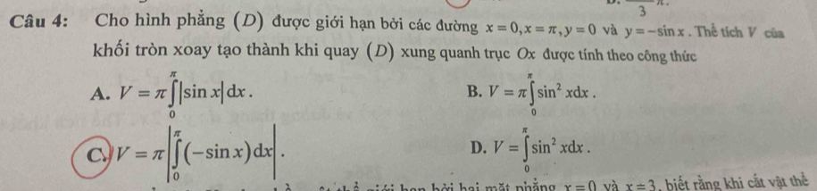 Cho hình phẳng (D) được giới hạn bởi các đường x=0, x=π , y=0 và y=-sin x. Thể tích V của
khối tròn xoay tạo thành khi quay (D) xung quanh trục Ox được tính theo công thức
A. V=π ∈tlimits _0^((π)|sin x|dx. V=π ∈tlimits _0^(π)sin ^2)xdx. 
B.
V=π |∈tlimits _0^((π)(-sin x)dx|.
D. V=∈tlimits _0^(π)sin ^2)xdx. 
ặ t nhắng x=0 và x=3 , biết rằng khi cắt vật thể