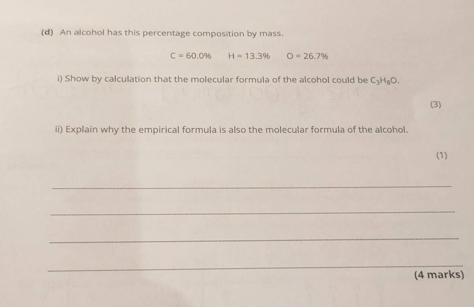 An alcohol has this percentage composition by mass.
C=60.0% H=13.3% O=26.7%
i) Show by calculation that the molecular formula of the alcohol could be C_3H_8O. 
(3) 
ii) Explain why the empirical formula is also the molecular formula of the alcohol. 
(1) 
_ 
_ 
_ 
_ 
(4 marks)