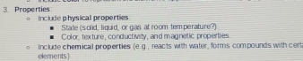 Properties 
Include physical properties 
State (s olid, liquid, or gas at room temperature?) 
Color, texture, conductivity, and magnetic properties 
Include chemical properties (e.g., reacts with water, forms compounds with cert 
elements)