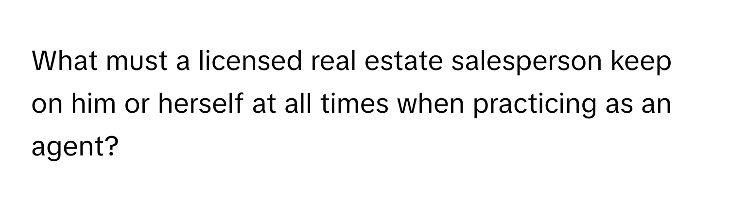 What must a licensed real estate salesperson keep on him or herself at all times when practicing as an agent?