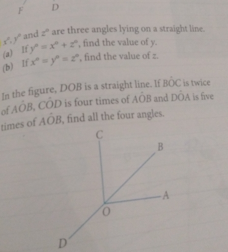 F D
x°, y° and z° are three angles lying on a straight line. 
(a) If y°=x°+z° , find the value of y. 
(b) If x°=y°=z° , find the value of z. 
In the figure, DOB is a straight line. If Bhat OC is twice 
of Aoverline OB. CO D is four times of Ahat OB and Dhat OA is five 
times of Ahat OB , find all the four angles.