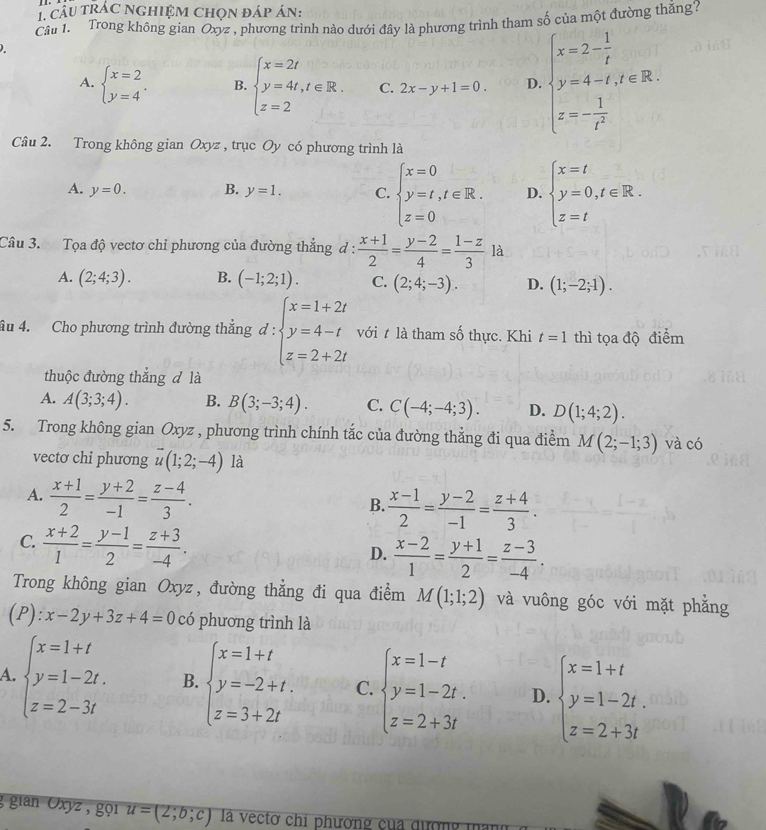 câu trÁC NgHIệM Chọn đáp án:
Câu 1. Trong không gian Oxyz , phương trình nào dưới đây là phương trình tham số của một đường thắng?
)
A. beginarrayl x=2 y=4endarray. .
B. beginarrayl x=2t y=4t,t∈ R. z=2endarray. C. 2x-y+1=0. D. beginarrayl x=2- 1/t  y=4-t,t∈ R. z=- 1/t^2 endarray.
Câu 2. Trong không gian Oxyz , trục Oy có phương trình là
A. y=0. B. y=1. C. beginarrayl x=0 y=t,t∈ R. z=0endarray. D. beginarrayl x=t y=0,t∈ R. z=tendarray.
Câu 3. Tọa độ vectơ chỉ phương của đường thẳng đ :  (x+1)/2 = (y-2)/4 = (1-z)/3  là
A. (2;4;3). B. (-1;2;1). C. (2;4;-3). D. (1;-2;1).
âu 4. Cho phương trình đường thẳng d:beginarrayl x=1+2t y=4-t z=2+2tendarray. với t là tham số thực. Khi t=1 thì tọa độ điểm
thuộc đường thắng đ là
A. A(3;3;4). B. B(3;-3;4). C. C(-4;-4;3). D. D(1;4;2).
5. Trong không gian Oxyz , phương trình chính tắc của đường thẳng đi qua điểm M(2;-1;3) và có
vecto chi phương vector u(1;2;-4) là
A.  (x+1)/2 = (y+2)/-1 = (z-4)/3 .
B.  (x-1)/2 = (y-2)/-1 = (z+4)/3 .
C.  (x+2)/1 = (y-1)/2 = (z+3)/-4 .
D.  (x-2)/1 = (y+1)/2 = (z-3)/-4 .
Trong không gian Oxyz, đường thẳng đi qua điểm M(1;1;2) và vuông góc với mặt phẳng
(1 ):x-2y+3z+4=0 có phương trình là
A. beginarrayl x=1+t y=1-2t. z=2-3tendarray. B. beginarrayl x=1+t y=-2+t. z=3+2tendarray. C. beginarrayl x=1-t y=1-2t. z=2+3tendarray. D. beginarrayl x=1+t y=1-2t. z=2+3tendarray.
g gian Oxyz , gọi u=(2;b;c) l vectơ chi phương của đượng